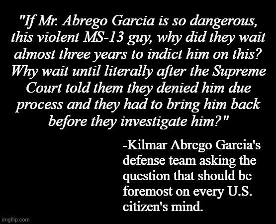 Smacks of deflection, diversionary political theatre. | "If Mr. Abrego Garcia is so dangerous,
this violent MS-13 guy, why did they wait
almost three years to indict him on this?
Why wait until literally after the Supreme
Court told them they denied him due
process and they had to bring him back
before they investigate him?"; -Kilmar Abrego Garcia's
defense team asking the
question that should be
foremost on every U.S.
citizen's mind. | image tagged in short black template | made w/ Imgflip meme maker