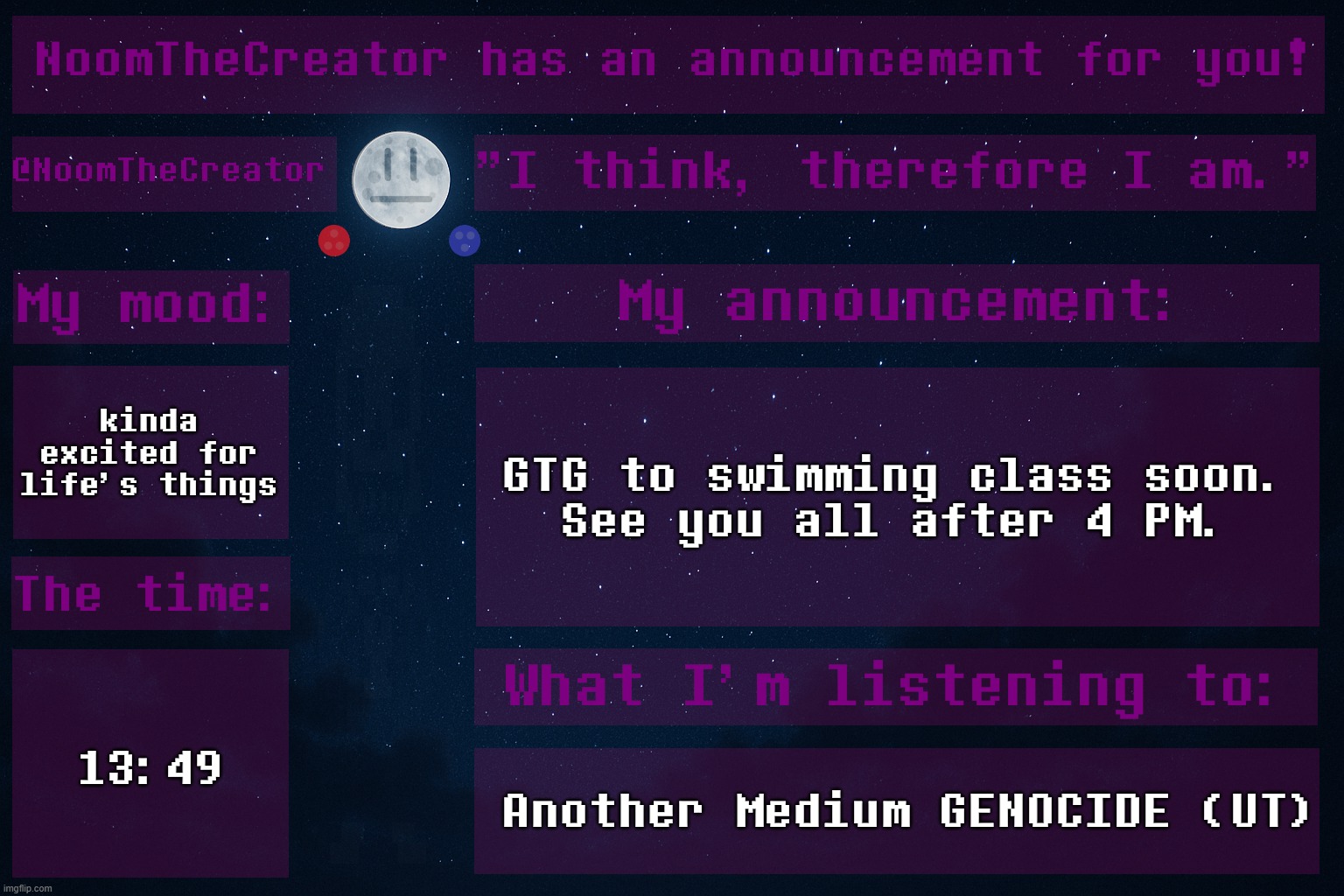 HEY EVERY ! | kinda excited for life's things; GTG to swimming class soon.
See you all after 4 PM. 13:49; Another Medium GENOCIDE (UT) | image tagged in noomthecreator announcement temp,sans of topic | made w/ Imgflip meme maker