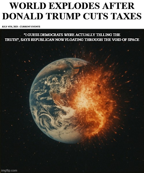 "This will be the end of democracy" | WORLD EXPLODES AFTER DONALD TRUMP CUTS TAXES; JULY 4TH, 2025 - CURRENT EVENTS; "I GUESS DEMOCRATS WERE ACTUALLY TELLING THE TRUTH", SAYS REPUBLICAN NOW FLOATING THROUGH THE VOID OF SPACE | image tagged in fake news,taxes,politics,funny memes,democrats,republicans | made w/ Imgflip meme maker