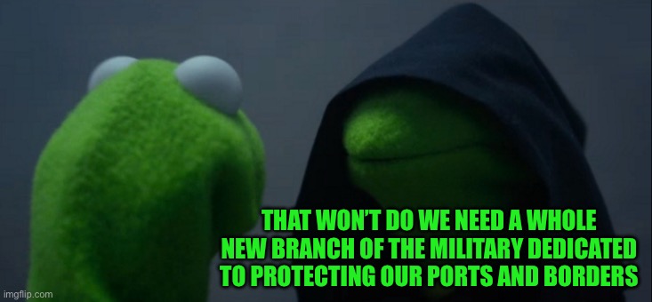 Evil Kermit Meme | THAT WON’T DO WE NEED A WHOLE NEW BRANCH OF THE MILITARY DEDICATED TO PROTECTING OUR PORTS AND BORDERS | image tagged in memes,evil kermit | made w/ Imgflip meme maker