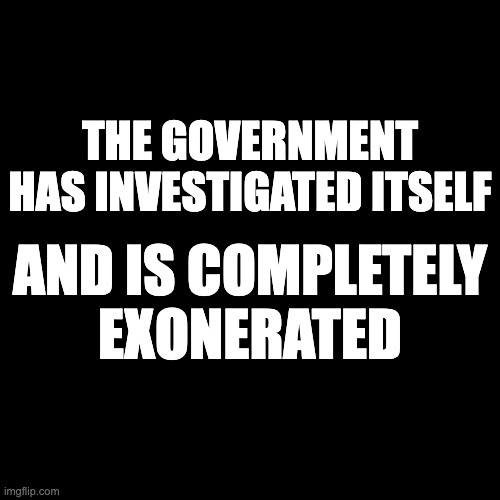 The government has investigated itself and is completely exonerated | THE GOVERNMENT HAS INVESTIGATED ITSELF; AND IS COMPLETELY EXONERATED | image tagged in black | made w/ Imgflip meme maker