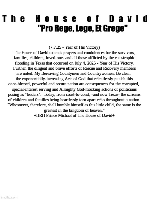 Official Statement:  The Guadalupe River Catastrophe | T   h   e       H   o   u   s   e       o   f       D   a   v   i   d

          "Pro Rege, Lege, Et Grege"; (7.7.25 - Year of His Victory)
The House of David extends prayers and condolences for the survivors,

families, children, loved-ones and all those afflicted by the catastrophic
flooding in Texas that occurred on July 4, 2025 - Year of His Victory.
Further, the diligent and brave efforts of Rescue and Recovery members
are noted. My Bereaving Countymen and Countrywomen: Be clear, 
the exponentially-increasing Acts of God that relentlessly punish this
once-blessed, powerful and secure nation are consequences for the corrupted, 
special-interest serving and Almighty God-mocking actions of politicians
posing as "leaders".  Today, from coast-to-coast, -and now Texas- the screams
of children and families being heartlessly torn apart echo throughout a nation.
"Whosoever, therefore, shall humble himself as this little child, the same is the
greatest in the kingdom of heaven."
+HRH Prince Michael of The House of David+ | image tagged in the scroll of truth | made w/ Imgflip meme maker