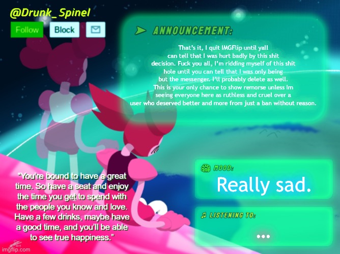 This is Spinel Seraphim, signing off for the last time here in Understream. I hope you’re happy. | That’s it, I quit IMGFlip until yall can tell that I was hurt badly by this shit decision. Fuck you all, I’m ridding myself of this shit hole until you can tell that I was only being but the messenger. I’ll probably delete as well. This is your only chance to show remorse unless Im seeing everyone here as ruthless and cruel over a user who deserved better and more from just a ban without reason. Really sad. … | image tagged in drunk_spinel announcement template by interactionsystem | made w/ Imgflip meme maker