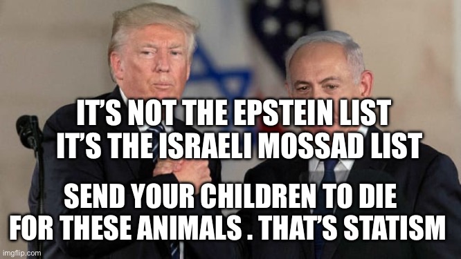 Trump and Netanyahu Bro Shake | IT’S NOT THE EPSTEIN LIST    IT’S THE ISRAELI MOSSAD LIST; SEND YOUR CHILDREN TO DIE FOR THESE ANIMALS . THAT’S STATISM | image tagged in trump and netanyahu bro shake | made w/ Imgflip meme maker