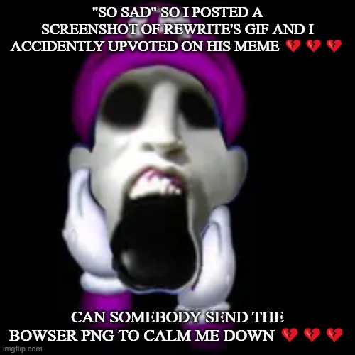 Mental breakdown | "SO SAD" SO I POSTED A SCREENSHOT OF REWRITE'S GIF AND I ACCIDENTLY UPVOTED ON HIS MEME 💔💔💔; CAN SOMEBODY SEND THE BOWSER PNG TO CALM ME DOWN 💔💔💔 | image tagged in screamer | made w/ Imgflip meme maker