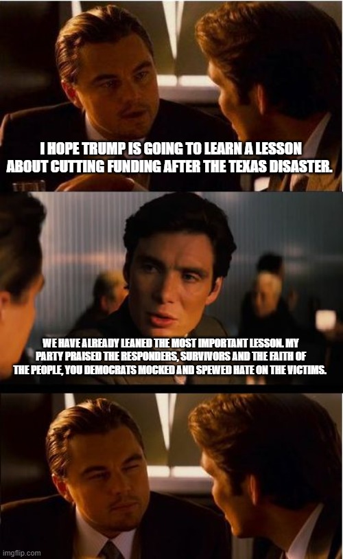 We are not the same | I HOPE TRUMP IS GOING TO LEARN A LESSON ABOUT CUTTING FUNDING AFTER THE TEXAS DISASTER. WE HAVE ALREADY LEANED THE MOST IMPORTANT LESSON. MY PARTY PRAISED THE RESPONDERS, SURVIVORS AND THE FAITH OF THE PEOPLE, YOU DEMOCRATS MOCKED AND SPEWED HATE ON THE VICTIMS. | image tagged in memes,inception,we are not the same,democrat war on america,texas strong,demonic democrats | made w/ Imgflip meme maker