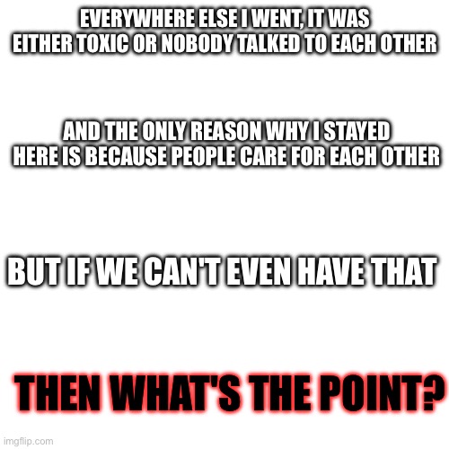 I can't seem to have nice things | EVERYWHERE ELSE I WENT, IT WAS EITHER TOXIC OR NOBODY TALKED TO EACH OTHER; AND THE ONLY REASON WHY I STAYED HERE IS BECAUSE PEOPLE CARE FOR EACH OTHER; BUT IF WE CAN'T EVEN HAVE THAT; THEN WHAT'S THE POINT? | made w/ Imgflip meme maker