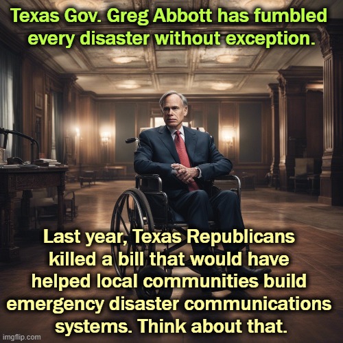 Republicans can't govern. They can't manage. They're too busy cutting rich b&stards' taxes to actually get anything done. | Texas Gov. Greg Abbott has fumbled 
every disaster without exception. Last year, Texas Republicans 
killed a bill that would have 
helped local communities build 

emergency disaster communications 
systems. Think about that. | image tagged in greg abbott,texas,disaster,emergency,flood,flash flood | made w/ Imgflip meme maker