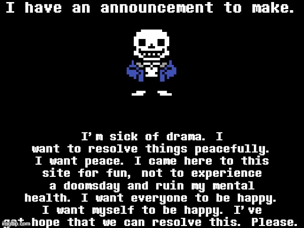 You know that Undertale's True Pacifist ending is the best?Same applies here. | I have an announcement to make. I'm sick of drama. I want to resolve things peacefully. I want peace. I came here to this site for fun, not to experience a doomsday and ruin my mental health. I want everyone to be happy. I want myself to be happy. I've got hope that we can resolve this. Please. | image tagged in sans of topic | made w/ Imgflip meme maker