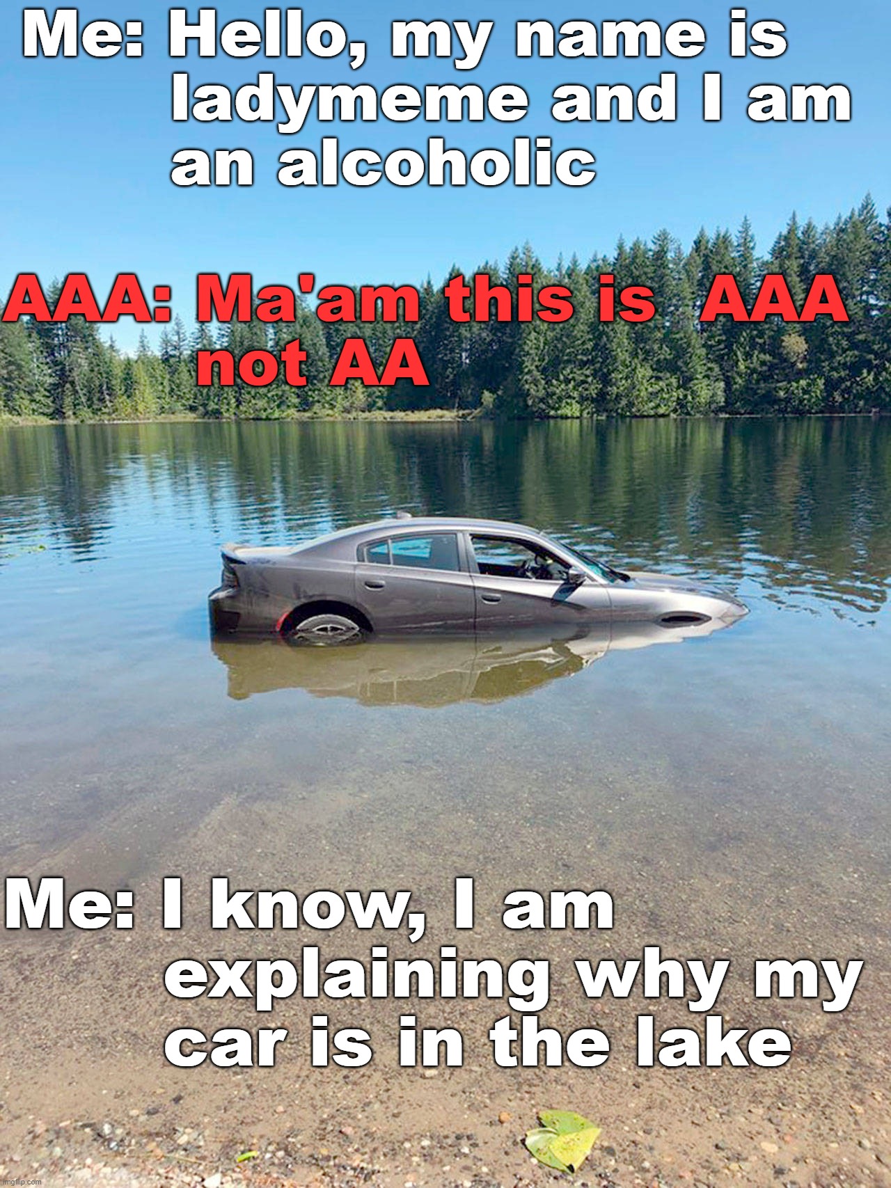Me: Hello, my name is 
       ladymeme and I am 
       an alcoholic; AAA: Ma'am this is  AAA 
         not AA; Me: I know, I am 
       explaining why my 
       car is in the lake | image tagged in alcohol | made w/ Imgflip meme maker
