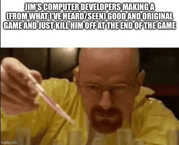 Like bro they just made him khs | JIM’S COMPUTER DEVELOPERS MAKING A (FROM WHAT I’VE HEARD/SEEN) GOOD AND ORIGINAL GAME AND JUST KILL HIM OFF AT THE END OF THE GAME | made w/ Imgflip meme maker