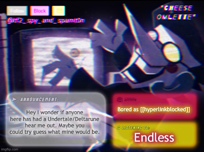 Idk i was bored | Hey I wonder if anyone here has had a Undertale/Deltarune hear me out. Maybe you could try guess what mine would be. Bored as [[hyperlinkblocked]]; Endless | image tagged in tf_spy_and_spamt0n announce template by interactionsystem | made w/ Imgflip meme maker
