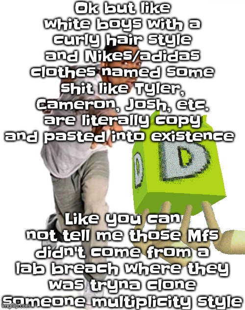 Think fast | Ok but like white boys with a curly hair style and Nikes/adidas clothes named some shit like Tyler, Cameron, Josh, etc. are literally copy and pasted into existence; Like you can not tell me those Mfs didn't come from a lab breach where they was tryna clone someone multiplicity style | image tagged in think fast | made w/ Imgflip meme maker