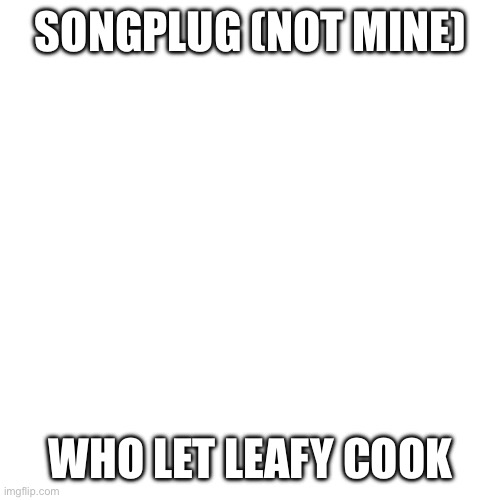 Sans of topic | SONGPLUG (NOT MINE); WHO LET LEAFY COOK | image tagged in memes,blank transparent square | made w/ Imgflip meme maker