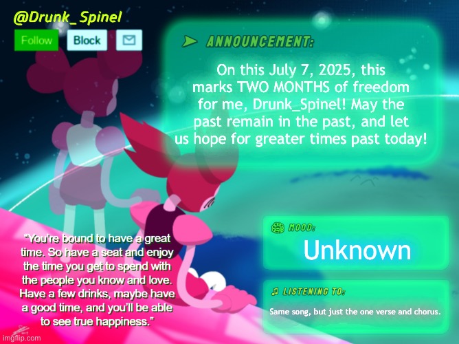 TWO MONTHS UNDER THIS NAME! | On this July 7, 2025, this marks TWO MONTHS of freedom for me, Drunk_Spinel! May the past remain in the past, and let us hope for greater times past today! Unknown; Same song, but just the one verse and chorus. | image tagged in drunk_spinel announcement template by interactionsystem | made w/ Imgflip meme maker