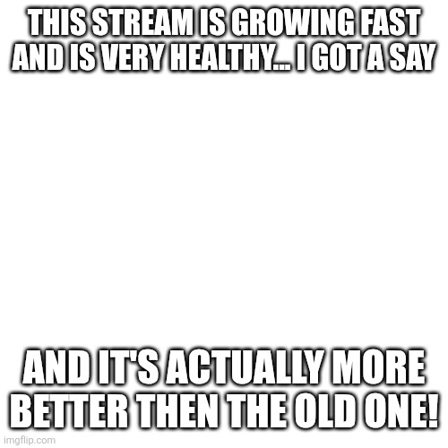 Blank Transparent Square | THIS STREAM IS GROWING FAST AND IS VERY HEALTHY... I GOT A SAY; AND IT'S ACTUALLY MORE BETTER THEN THE OLD ONE! | image tagged in memes,blank transparent square | made w/ Imgflip meme maker