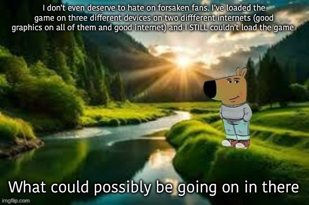 chill guy | I don’t even deserve to hate on forsaken fans. I’ve loaded the game on three different devices on two diffferent internets (good graphics on all of them and good internet) and I STILL couldn’t load the game; What could possibly be going on in there | image tagged in chill guy | made w/ Imgflip meme maker