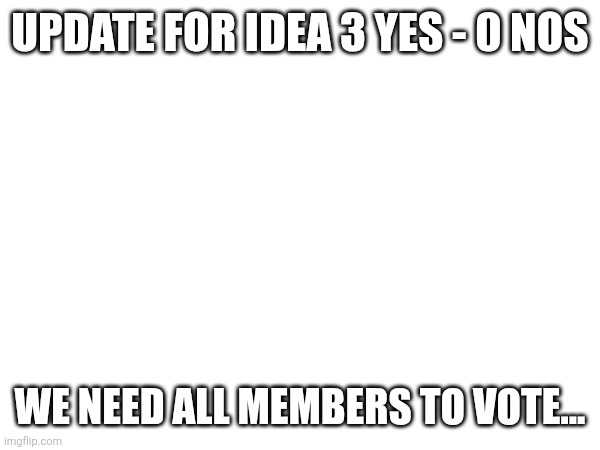 UPDATE FOR IDEA 3 YES - 0 NOS; WE NEED ALL MEMBERS TO VOTE... | made w/ Imgflip meme maker