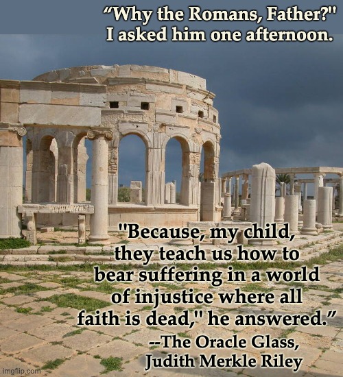 I found this quote while looking for another, but so perfect --! | “Why the Romans, Father?"
I asked him one afternoon. "Because, my child, they teach us how to bear suffering in a world of injustice where all faith is dead," he answered.”; --The Oracle Glass,
Judith Merkle Riley | image tagged in roman temple at leptis magna,history,philosophy | made w/ Imgflip meme maker