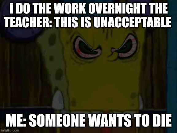 Real | I DO THE WORK OVERNIGHT THE TEACHER: THIS IS UNACCEPTABLE; ME: SOMEONE WANTS TO DIE | image tagged in bootleg spongebob is fed up with your shit | made w/ Imgflip meme maker