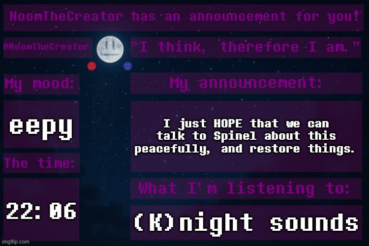The Spinel drama is still haunting me after I watched King of the Kings with my dad and my little brother. | eepy; I just HOPE that we can talk to Spinel about this peacefully, and restore things. 22:06; (K)night sounds | image tagged in noomthecreator announcement temp | made w/ Imgflip meme maker