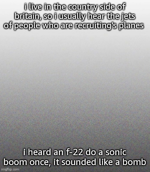 … | i live in the country side of britain, so i usually hear the jets of people who are recruiting's planes; i heard an f-22 do a sonic boom once, it sounded like a bomb | made w/ Imgflip meme maker