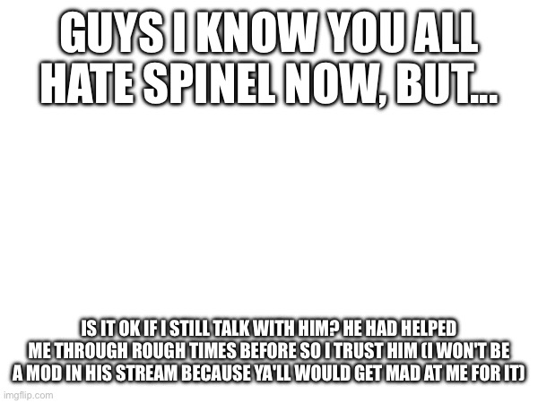 Listen to me, please | GUYS I KNOW YOU ALL HATE SPINEL NOW, BUT... IS IT OK IF I STILL TALK WITH HIM? HE HAD HELPED ME THROUGH ROUGH TIMES BEFORE SO I TRUST HIM (I WON'T BE A MOD IN HIS STREAM BECAUSE YA'LL WOULD GET MAD AT ME FOR IT) | made w/ Imgflip meme maker