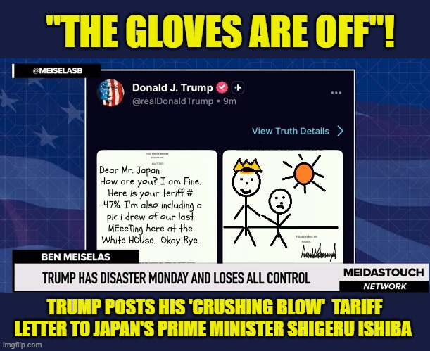 THE ART OF THE DEAL.... | "THE GLOVES ARE OFF"! TRUMP POSTS HIS 'CRUSHING BLOW'  TARIFF LETTER TO JAPAN'S PRIME MINISTER SHIGERU ISHIBA | image tagged in impeach trump,donald trump memes,government corruption,trump is a moron,tariffs | made w/ Imgflip meme maker