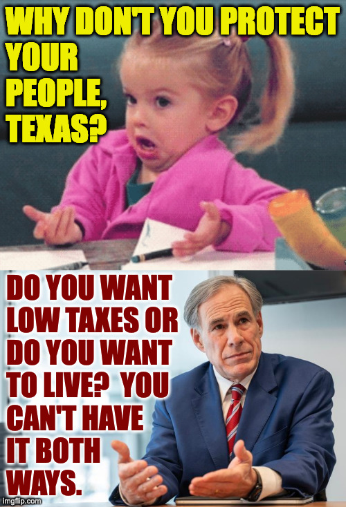 Greg Abbott explains. | WHY DON'T YOU PROTECT
YOUR
PEOPLE,
TEXAS? DO YOU WANT
LOW TAXES OR
DO YOU WANT
TO LIVE?  YOU
CAN'T HAVE
IT BOTH
WAYS. | image tagged in little girl shrug,memes,texas | made w/ Imgflip meme maker