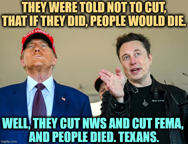 600 National Weather Service jobs were cut, leaving the rest short-staffed everywhere including Texas. Portrait of two killers. | THEY WERE TOLD NOT TO CUT, THAT IF THEY DID, PEOPLE WOULD DIE. WELL, THEY CUT NWS AND CUT FEMA, 
AND PEOPLE DIED. TEXANS. | image tagged in two rich dilettantes who have money and want to run the world,trump,elon musk,national weather service,flash flood,texas | made w/ Imgflip meme maker