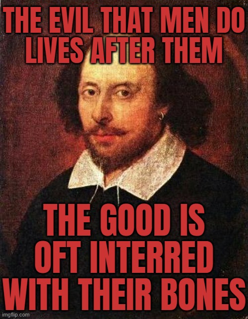 "The evil that men do lives after them; the good is oft interred with their bones" | THE EVIL THAT MEN DO
LIVES AFTER THEM; THE GOOD IS
OFT INTERRED
WITH THEIR BONES | image tagged in shakespeare,famous quotes,inspirational quotes,william shakespeare,evil,sayings | made w/ Imgflip meme maker