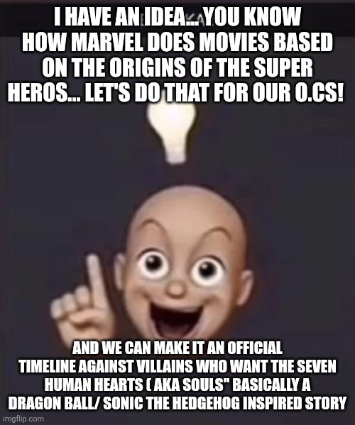 New story idea | I HAVE AN IDEA... YOU KNOW HOW MARVEL DOES MOVIES BASED ON THE ORIGINS OF THE SUPER HEROS... LET'S DO THAT FOR OUR O.CS! AND WE CAN MAKE IT AN OFFICIAL TIMELINE AGAINST VILLAINS WHO WANT THE SEVEN HUMAN HEARTS ( AKA SOULS" BASICALLY A DRAGON BALL/ SONIC THE HEDGEHOG INSPIRED STORY | image tagged in eureka | made w/ Imgflip meme maker