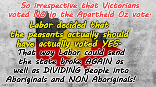 Victoria Australia, first state to re-introduce Apartheid since South Africa ditched it! | So irrespective that Victorians voted NO in the Apartheid Oz vote. Labor decided that the peasants actually should have actually voted YES. That way Labor could send the state broke AGAIN as well as DIVIDING people into Aboriginals and NON Aboriginals! Yarra Man | image tagged in jacinta allan ben carrol natalie hutchins,labor far left,self gratification by proxy,woke greens,commies dictators,progressive | made w/ Imgflip meme maker