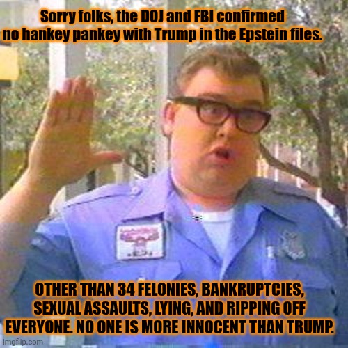 Burying the Epstein files | Sorry folks, the DOJ and FBI confirmed  no hankey pankey with Trump in the Epstein files. OTHER THAN 34 FELONIES, BANKRUPTCIES, SEXUAL ASSAULTS, LYING, AND RIPPING OFF EVERYONE. NO ONE IS MORE INNOCENT THAN TRUMP. | image tagged in sorry folks,donald trump,innocence,fbi,doj,cover up | made w/ Imgflip meme maker