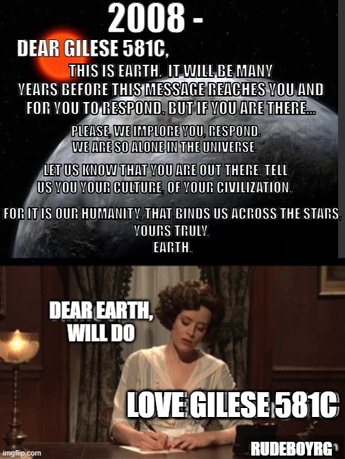 Gelese 581C SNL Letter | 2008 -; DEAR GILESE 581C, THIS IS EARTH.  IT WILL BE MANY YEARS BEFORE THIS MESSAGE REACHES YOU AND FOR YOU TO RESPOND. BUT IF YOU ARE THERE... PLEASE, WE IMPLORE YOU, RESPOND. WE ARE SO ALONE IN THE UNIVERSE. LET US KNOW THAT YOU ARE OUT THERE. TELL US YOU YOUR CULTURE, OF YOUR CIVILIZATION. FOR IT IS OUR HUMANITY, THAT BINDS US ACROSS THE STARS,
YOURS TRULY, 
EARTH. LOVE GILESE 581C; RUDEBOYRG | image tagged in gelese 581c,snl,war letters | made w/ Imgflip meme maker