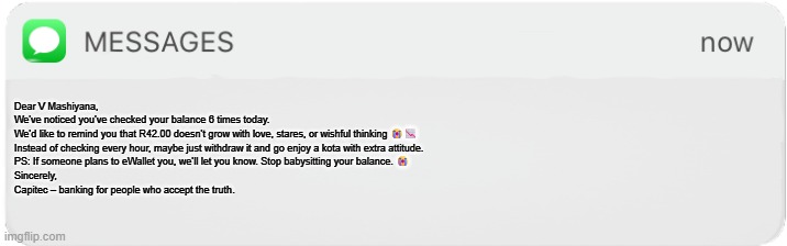 Capitec angry mode | Dear V Mashiyana,

We've noticed you've checked your balance 6 times today.

We’d like to remind you that R42.00 doesn’t grow with love, stares, or wishful thinking 😭📉

Instead of checking every hour, maybe just withdraw it and go enjoy a kota with extra attitude.

PS: If someone plans to eWallet you, we’ll let you know. Stop babysitting your balance. 😭

Sincerely,
Capitec – banking for people who accept the truth. | image tagged in imessage box | made w/ Imgflip meme maker