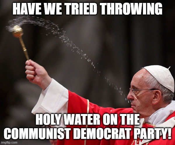 Have we tried this yet? | HAVE WE TRIED THROWING; HOLY WATER ON THE COMMUNIST DEMOCRAT PARTY! | image tagged in pope francis holy water,democrats,communist,party | made w/ Imgflip meme maker