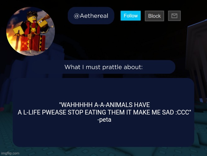 we get it bro stop bitching about it and make it not funny so we don't laugh at yo ass it's hard to take you seriously | "WAHHHHH A-A-ANIMALS HAVE A L-LIFE PWEASE STOP EATING THEM IT MAKE ME SAD :CCC"
-peta | image tagged in aethereal's forsaken template | made w/ Imgflip meme maker