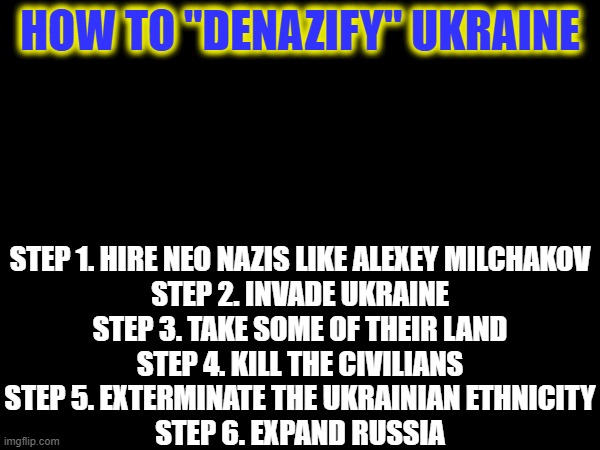 Tutorial on how to ""denazify"" Ukraine | HOW TO "DENAZIFY" UKRAINE; STEP 1. HIRE NEO NAZIS LIKE ALEXEY MILCHAKOV
STEP 2. INVADE UKRAINE
STEP 3. TAKE SOME OF THEIR LAND
STEP 4. KILL THE CIVILIANS
STEP 5. EXTERMINATE THE UKRAINIAN ETHNICITY
STEP 6. EXPAND RUSSIA | image tagged in russo-ukrainian war,neo-nazis,tutorial | made w/ Imgflip meme maker