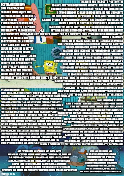 Spongebob shows Patrick Garbage | THE PICTS AND THE SCOTS FIGHT OFF THE ROMANS, AND THEIR DESCENDANT, KENNETH I MACALPIN, UNIFIES THE COUNTRY AND FOUNDS THE ALPIN DYNASTY IN 843 AND CONSTANTINE II (WHO RULED FOR 43 YEARS BEFORE RETIRING AND LIVING INTO HIS 80S) DEFENDS FROM THE VIKINGS  IN 900S WHILE ESTABLISHING A GAELIC SYSTEM OF MORMAER GOVERNMENT AND CHURCH WHILE OPERATING UNDER A SERIES OF ELECTION OF KINGS BASED ON THE OLDEST MALE RELATIVE, WHERE BROTHERS AND THEN COUSINS SUCCEED WHILE RETIRING OR FACE GETTING BOOBY-TRAPPED, ASSASSINATED, BURNED ALIVE, OR KILLED IN BATTLE OR BY A DUEL WITH EACH OTHER (THIS IS CALLED TANISTRY); AFTER WINNING A WAR BETWEEN COUSINS AND BROTHERS, KENNETH II REPLACES TANISTRY WITH PRIMOGENITURE, SO HIS RELATIVES BOOBY-TRAP A STATUE TO MURDER HIM, SO HIS SON MALCOLM II FIGHTS A DUEL AND A CIVIL WAR TO DEFEAT HIS COUSINS IN BATTLE, THEN CONSOLIDATES POWER AND MARRIES HIS DAUGHTERS TO PRODUCE GRANDSONS WHO WILL SUCCEED HIM, GIVING RISE TO A NEW DYNASTY RULED BY THE REAL MACBETH AND DUNCAN I, WHICH TAKES OVER AFTER THE ALPIN DYNASTY ENDS WITH MALCOLM'S DEATH IN 1034; SCOTLAND IS KNOWN ONLY AS A PLACE FOR ENGLAND TO CONQUER AND THE WARS OF INDEPENDENCE; MALCOLM III AVENGES HIS FATHER BY KILLING MACBETH IN BATTLE AND LATER MURDERS HIS STEPSON LULACH TO TAKE THE THRONE IN 1058, AFTER MARRYING INGEBORG FINNSDOTTIR, WIDOW OF THE EARL OF ORKNEY, HE HAS THREE SONS, INCLUDING THE FUTURE DUNCAN II, AFTER HER DEATH, HE AND HIS SECOND WIFE, HUNGARIAN-BORN ST. MARGARET, CHANGE THE GAELIC CHURCH TO ANGLO-SAXON AND CATHOLIC CONVENTIONS ALONGSIDE PRODUCING EIGHT CHILDREN, AND MALCOLM'S SONS DEFEAT HIS BROTHER TO TAKE HOLD OF THE THRONE, WITH THE YOUNGEST DAVID I TRANSFORMING THE NATION INTO A FEUDAL NORMAN SOCIETY DURING THE DAVIDIAN REVOLUTION, LEADING TO SCOTLAND'S INFLUENCE OF KING DAVID I BEING A SAINT, THE WOOL TRADE, THE CATHOLIC CHURCH, JOHN DUNS SCOTUS, WHO GAVE US THE IMMACULATE CONCEPTION, THE ANNEXATION OF NORTHERN ENGLAND AND THE ISLANDS, THE UNIFICATION OF THE SCOTTISH PEOPLE, AND THE PROLONGING OF THE DUNKELD DYNASTY UNTIL 1290, WHEN MARGARET, 7-YEAR OLD GRANDDAUGHTER OF ALEXANDER III, DIES OF AN ILLNESS ON HER HOME, BEING THE ONLY SURVIVING DESCENDANT OF THE LATE KING; JAMES III FOLLOWS HIS FATHER JAMES II TO UNIFY THE ENTIRE SCOTLAND, THEN SUPPORTS EDWARD IV AND THE YORKISTS DURING THE WAR OF THE ROSES, AND HIS AUTOCRACY TEMPTED HIS BROTHER ALEXANDER TO UNSUCCESSFULLY OVERTHROW HIM TWICE WITH RICHARD BROTHER OF EDWARD IV, HEREAFTER LEADING TO THE SCOTTISH RENAISSANCE AND HIS ELDEST SON, JAMES, TO OVERTHROW HIM AND BECOME JAMES IV, WHO PROLONGED THE SCOTTISH RENAISSANCE WHILE EXPANDING THE ARMY, NAVY, AND GOVERNMENT TO ALL AREAS OF THE NATION, WHILE SCOTLAND EXPERIENCES A MASSIVE CULTURAL GROWTH AND THE UNIVERSITIES OF MEDICAL ABERDEEN AND OF SURGERY, AS WELL AS THE PRINTING PRESS, ALLOWING SCOTLAND TO FLOURISH, AND JAMES MARRIED MARGARET, SISTER OF HENRY VIII, BUT HER BROTHER TEMPTED JAMES BY INVADING FRANCE, LEADING TO JAMES BEING KILLED AT THE BATTLE OF FLODDEN IN ENGLAND AT 1513, THE LAST DEATH OF A BRITISH MONARCH IN BATTLE, NOT RICHARD III; AFTER JOHN BALLIOL OF THE HOUSE OF BALLIOL, A FORMER PUPPET KING OF THE ENGLISH, EXILES HIMSELF AFTER ESTABLISHING AN ALL-MATTERS COALITION TO FRANCE KNOWN AS THE AULD ALLIANCE, ROBERT I THE BRUCE SUCCEEDS HIM, ESTABLISHING THE HOUSE OF BRUCE IN 1306, AND DEFEATS THE ENGLISH AT THE BATTLE OF BANNOCKBURN IN 1314, AND SIGNS THE DECLARATION OF ARBROATH IN THE 1328 TO AFFIRM SCOTLAND AS AN INDEPENDENT NATION THAT IS NOW, FOR THE FIRST TIME, ON PAR WITH THE OTHER MAJOR EUROPEAN POWERS, LEADING TO HIS SON, DAVID II, TO COMPETE WITH JOHN BALLIOL'S SON EDWARD AS KING TO AID FRANCE DURING THE HUNDRED YEARS WAR WITH MIXED SUCCESS ON THE SCOTTISH SIDE OVERALL, AND EVEN AFTER DAVID DIES IN 1371, HIS NEPHEW AND CO-RULER BECOMES ROBERT II, EVEN THOUGH HE WAS OLDER THAN DAVID, LEADING TO A NEW DYNASTY TAKING OVER THE WHOLE OF SCOTLAND, WITH THE LATTER'S GRANDSON JAMES I AIDING FRANCE DURING THE HUNDRED YEARS WAR AND THE CREATION OF THE UNIVERSITY OF ST ANDREWS AFTER BEING CAPTURED BY ENGLISH PIRATES AS A YOUNG BOY, HIS SON JAMES II SIEGING CASTLES, UPGRADING THE MILITARY, HERE THE WHILE INTRODUCING GOLF AND A NEW PARLIAMENTARY SYSTEM WHILE FRANCE WINS THE WAR THANKS TO SCOTLAND'S SUCCESSES; SCOTLAND, ITS HISTORY, AND ITS INFLUENCES ARE ALL STILL RELEVANT TO THIS DAY IN MATTERS OF SCIENCE, PHILOSOPHY, RELIGION, SOCIOLOGY, EXPLORATION OF AFRICA AND OTHER AREAS UNDER DAVID LIVINGSTONE, CULTURE, AND THE ENVIRONMENT, AS WELL AS ITS INFLUENCES ON NATIONS LIKE ARGENTINA AND RUSSIA; AND EVEN THOUGH MOST PEOPLE MAY KNOW ONLY A HANDFUL OF SCOTTISH PEOPLE, PARTICULARLY THE MONARCHS, THERE ARE RULERS WHO GOT INVOLVED IN BOOBY TRAPS, ASSASSINATED, BURNED ALIVE, KILLED IN DUELS OR THE THRONE, DEPOSED, REIGNED FOR DECADES, AND/OR LIVED INTO OLD AGE, PLUS MANY GUERRILLA WARRIORS AND KNIGHTS LIKE ANDREW DE MORAY, WRITERS, SCIENTISTS, THINKERS, CLERGYMEN, AND SAINTS, AND THOUGH THE SAME IS FOR MUCH OF SCOTLAND'S HISTORY, | image tagged in spongebob shows patrick garbage | made w/ Imgflip meme maker