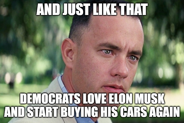 And I can say I wasn't fickle and started buying electric cars. Fuel driven only. Elon got sand in his vagina. | AND JUST LIKE THAT; DEMOCRATS LOVE ELON MUSK AND START BUYING HIS CARS AGAIN | image tagged in memes,and just like that,elon musk,tesla,democrats are fickle | made w/ Imgflip meme maker