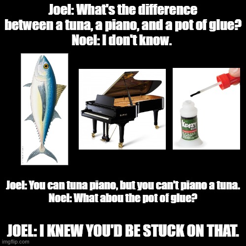Tuna, Piano & Pot of Glue | Joel: What's the difference between a tuna, a piano, and a pot of glue?
Noel: I don't know. Joel: You can tuna piano, but you can't piano a tuna.
Noel: What abou the pot of glue? JOEL: I KNEW YOU'D BE STUCK ON THAT. | image tagged in black square,pun,imgflip humor,glue,tuna,piano | made w/ Imgflip meme maker