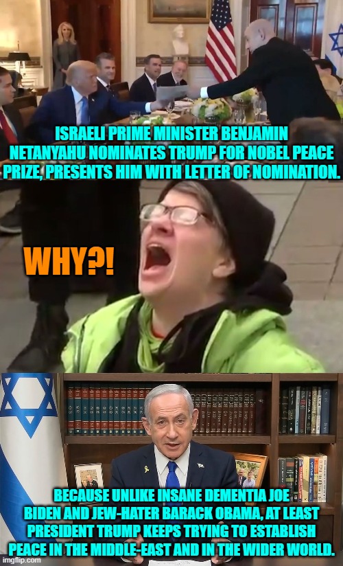 Trump is the first president in decades who at least TRIES. | ISRAELI PRIME MINISTER BENJAMIN NETANYAHU NOMINATES TRUMP FOR NOBEL PEACE PRIZE, PRESENTS HIM WITH LETTER OF NOMINATION. WHY?! BECAUSE UNLIKE INSANE DEMENTIA JOE BIDEN AND JEW-HATER BARACK OBAMA, AT LEAST PRESIDENT TRUMP KEEPS TRYING TO ESTABLISH PEACE IN THE MIDDLE-EAST AND IN THE WIDER WORLD. | image tagged in yep | made w/ Imgflip meme maker