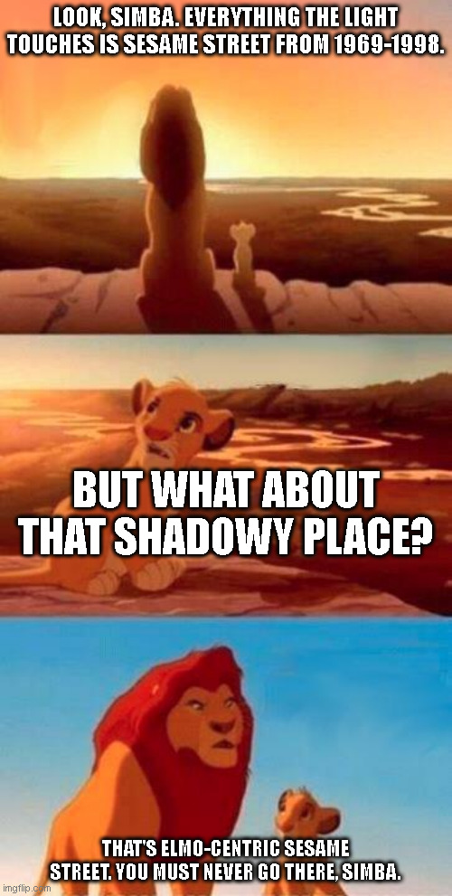 I'm getting a feeling that Elmo did something terrible to the other Muppets to get more screen time. | LOOK, SIMBA. EVERYTHING THE LIGHT TOUCHES IS SESAME STREET FROM 1969-1998. BUT WHAT ABOUT THAT SHADOWY PLACE? THAT'S ELMO-CENTRIC SESAME STREET. YOU MUST NEVER GO THERE, SIMBA. | image tagged in lion king | made w/ Imgflip meme maker