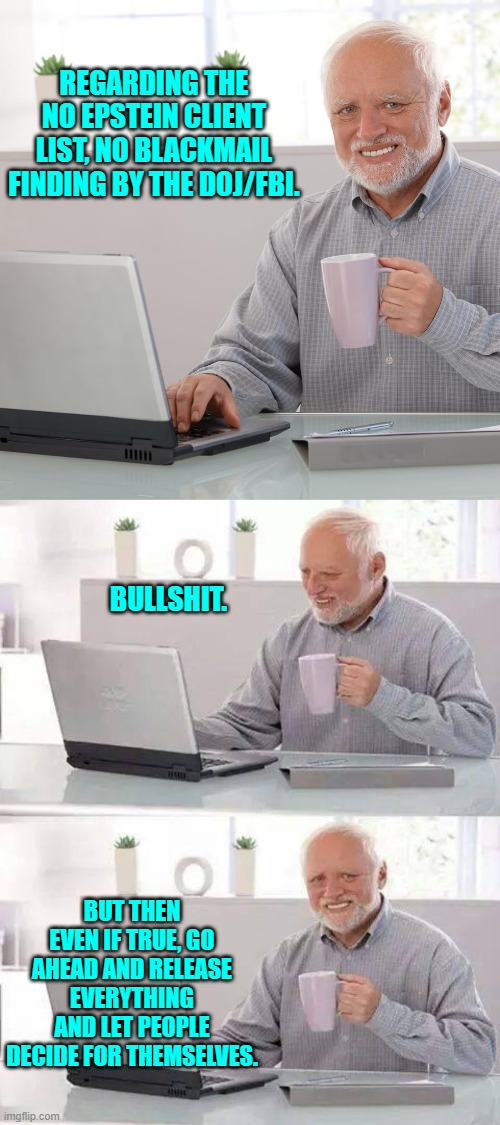 Release it all and let the people decide . . . OR be deemed political tools. | REGARDING THE NO EPSTEIN CLIENT LIST, NO BLACKMAIL FINDING BY THE DOJ/FBI. BULLSHIT. BUT THEN EVEN IF TRUE, GO AHEAD AND RELEASE EVERYTHING AND LET PEOPLE DECIDE FOR THEMSELVES. | image tagged in hide the pain harold | made w/ Imgflip meme maker