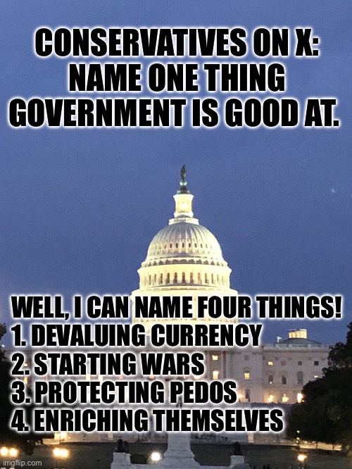 The whole world is screwed. | CONSERVATIVES ON X:
NAME ONE THING GOVERNMENT IS GOOD AT. WELL, I CAN NAME FOUR THINGS!
1. DEVALUING CURRENCY
2. STARTING WARS
3. PROTECTING PEDOS
4. ENRICHING THEMSELVES | image tagged in capitol building washington dc | made w/ Imgflip meme maker