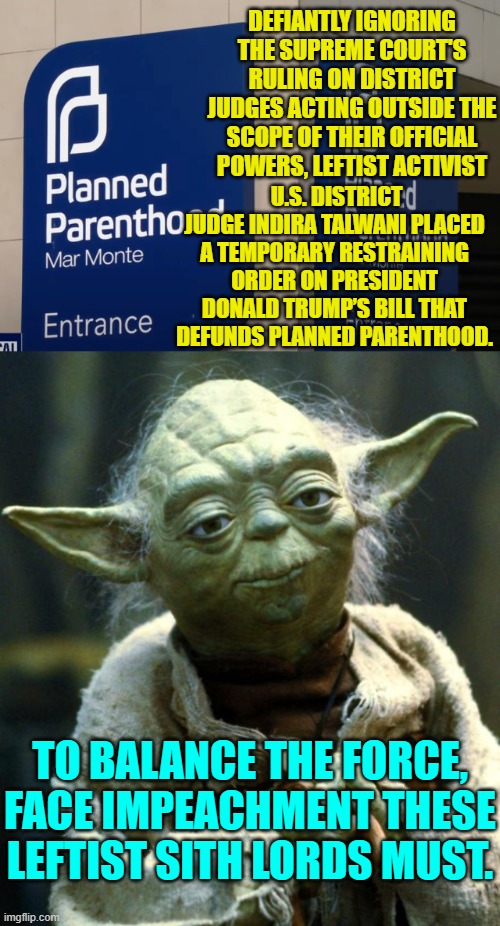 This illuminates the fact that the Supreme Court actually holds ZERO powers of enforcement. | DEFIANTLY IGNORING THE SUPREME COURT'S RULING ON DISTRICT JUDGES ACTING OUTSIDE THE SCOPE OF THEIR OFFICIAL POWERS, LEFTIST ACTIVIST; U.S. DISTRICT JUDGE INDIRA TALWANI PLACED A TEMPORARY RESTRAINING ORDER ON PRESIDENT DONALD TRUMP’S BILL THAT DEFUNDS PLANNED PARENTHOOD. TO BALANCE THE FORCE, FACE IMPEACHMENT THESE LEFTIST SITH LORDS MUST. | image tagged in star wars yoda | made w/ Imgflip meme maker