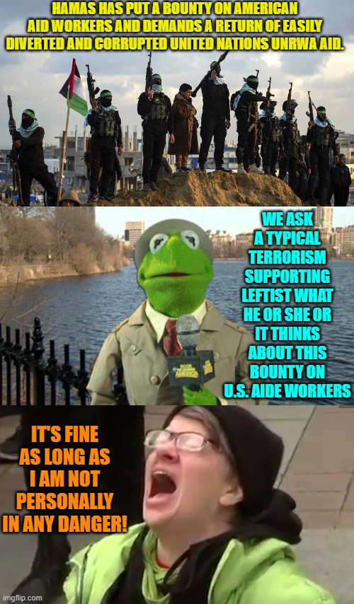 To leftists it is always ALL about the self-righteous virtue-signaling . . . without end. | HAMAS HAS PUT A BOUNTY ON AMERICAN AID WORKERS AND DEMANDS A RETURN OF EASILY DIVERTED AND CORRUPTED UNITED NATIONS UNRWA AID. WE ASK A TYPICAL TERRORISM SUPPORTING LEFTIST WHAT HE OR SHE OR IT THINKS ABOUT THIS BOUNTY ON U.S. AIDE WORKERS; IT'S FINE AS LONG AS I AM NOT PERSONALLY IN ANY DANGER! | image tagged in yep | made w/ Imgflip meme maker