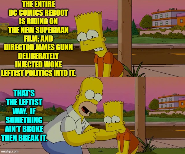 Goo luck D.C.!  Rumor has it that Leftist James Gunn has created a dog of a movie. | THE ENTIRE DC COMICS REBOOT IS RIDING ON THE NEW SUPERMAN FILM; AND DIRECTOR JAMES GUNN DELIBERATELY INJECTED WOKE LEFTIST POLITICS INTO IT. THAT'S THE LEFTIST WAY.  IF SOMETHING AIN'T BROKE THEN BREAK IT. | image tagged in homer and bart worst day so far | made w/ Imgflip meme maker