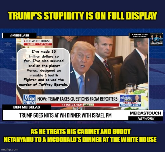 When you double up on your Adderall before a press dinner | TRUMP'S STUPIDITY IS ON FULL DISPLAY; I've made 15 trillion dollars so far. I've also secured land on the planet Venus, designed an invisible Stealth Fighter and solved the murder of Jeffrey Epstein. AS HE TREATS HIS CABINET AND BUDDY NETANYAHU TO A MCDONALD'S DINNER AT THE WHITE HOUSE | image tagged in impeach trump,donald trump memes,government corruption,trump is a moron | made w/ Imgflip meme maker